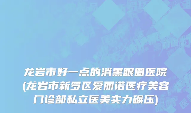 龙岩市好一点的消黑眼圈医院(龙岩市新罗区爱丽诺医疗美容门诊部私立医美实力碾压)