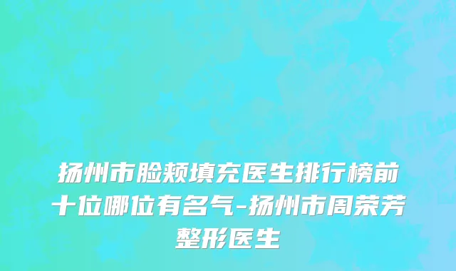 扬州市脸颊填充医生排行榜前十位哪位有名气-扬州市周荣芳整形医生