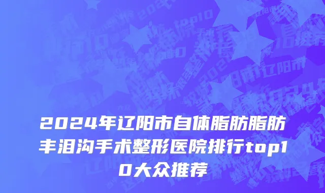 2024年辽阳市自体脂肪脂肪丰泪沟手术整形医院排行top10大众推荐