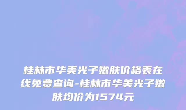 桂林市华美光子嫩肤价格表在线免费查询-桂林市华美光子嫩肤均价为1574元