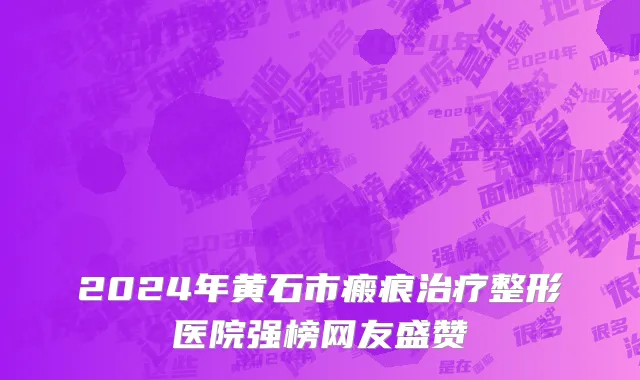2024年黄石市瘢痕治疗整形医院强榜网友盛赞
