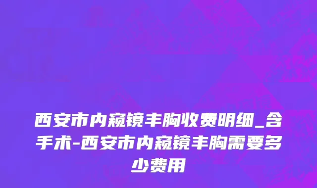 西安市内窥镜丰胸收费明细_含手术-西安市内窥镜丰胸需要多少费用