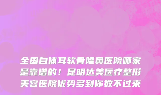 全国自体耳软骨隆鼻医院哪家是靠谱的!昆明达美医疗整形美容医院优势多到你数不过来