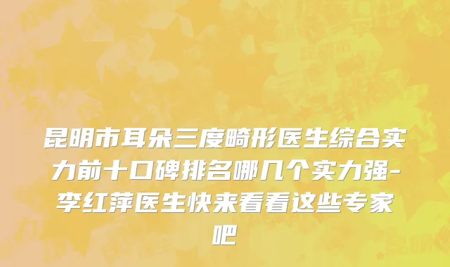 昆明市耳朵三度畸形医生综合实力前十口碑排名哪几个实力强-李红萍医生快来看看这些专家吧
