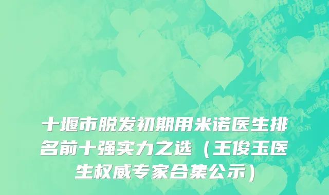 十堰市脱发初期用米诺医生排名前十强实力之选（王俊玉医生权威专家合集公示）