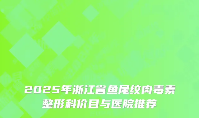 2025年浙江省鱼尾纹肉毒素整形科价目与医院推荐