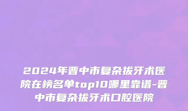 2024年晋中市复杂拔牙术医院在榜名单top10哪里靠谱-晋中市复杂拔牙术口腔医院