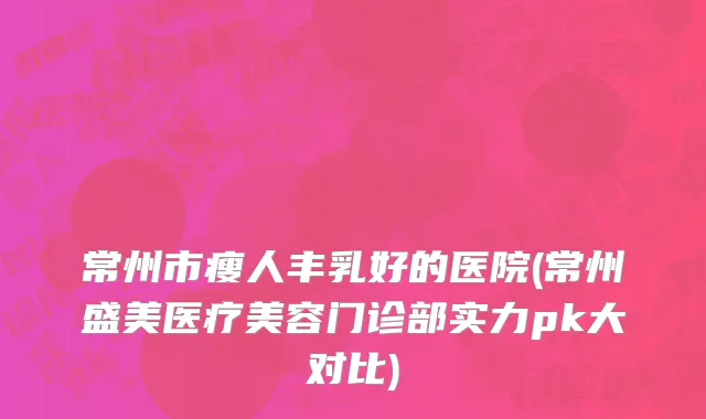 常州市瘦人丰乳好的医院(常州盛美医疗美容门诊部实力pk大对比)