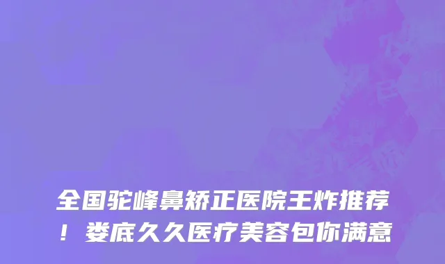 全国驼峰鼻矫正医院王炸推荐!娄底久久医疗美容包你满意