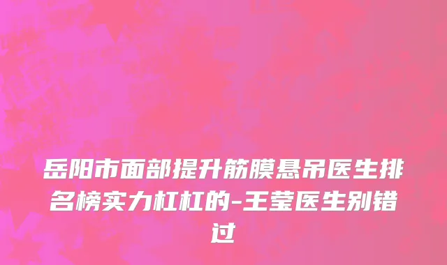 岳阳市面部提升筋膜悬吊医生排名榜实力杠杠的-王莹医生别错过