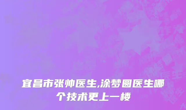 宜昌市张帅医生,涂梦圆医生哪个技术更上一楼