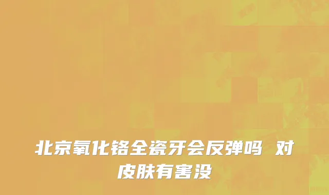北京氧化铬全瓷牙会反弹吗 对皮肤有害没