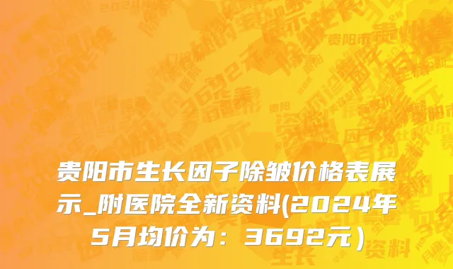 贵阳市生长因子除皱价格表展示_附医院全新资料(2024年5月均价为：3692元）
