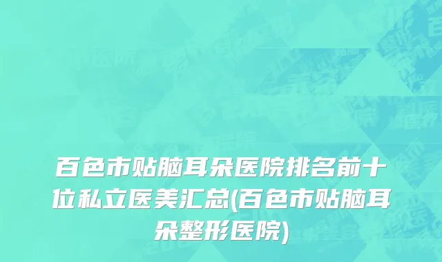 百色市贴脑耳朵医院排名前十位私立医美汇总(百色市贴脑耳朵整形医院)