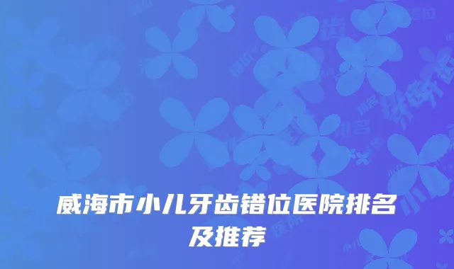 威海市小儿牙齿错位医院排名及推荐