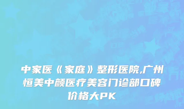 中家医《家庭》整形医院,广州恒美中颜医疗美容门诊部口碑价格大PK