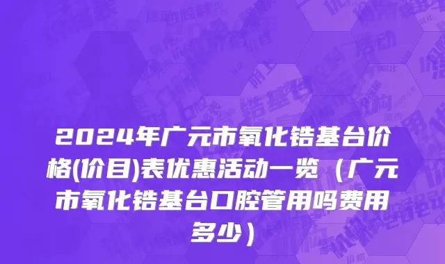 2024年广元市氧化锆基台价格(价目)表优惠活动一览（广元市氧化锆基台口腔管用吗费用多少）