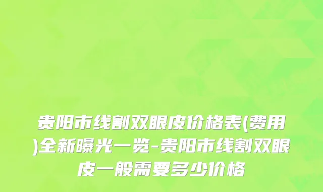 贵阳市线割双眼皮价格表(费用)全新曝光一览-贵阳市线割双眼皮一般需要多少价格