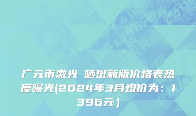 广元市激光袪晒斑新版价格表热度曝光(2024年3月均价为：1396元）