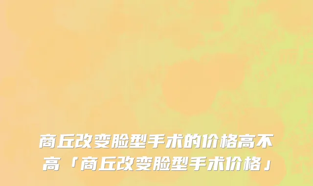 商丘改变脸型手术的价格高不高「商丘改变脸型手术价格」