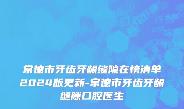 常德市牙齿牙龈缝隙在榜清单2024版更新-常德市牙齿牙龈缝隙口腔医生