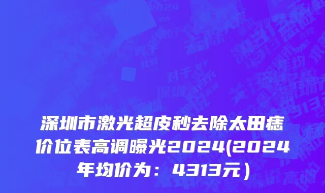 深圳市激光超皮秒去除太田痣价位表高调曝光2024(2024年均价为：4313元）
