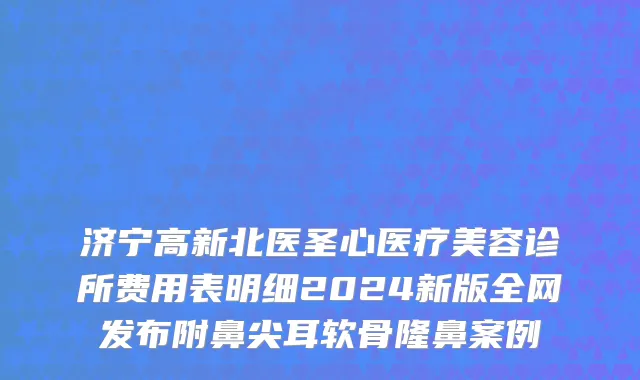 济宁高新北医圣心医疗美容诊所费用表明细2024新版全网发布附鼻尖耳软骨隆鼻案例