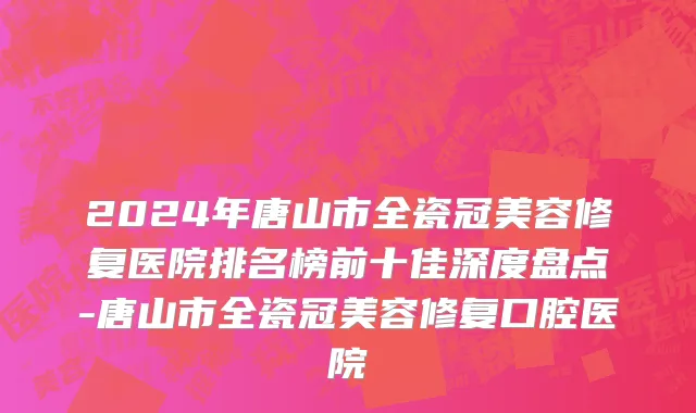 2024年唐山市全瓷冠美容修复医院排名榜前十佳深度盘点-唐山市全瓷冠美容修复口腔医院