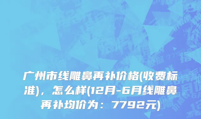 广州市线雕鼻再补价格(收费标准)，怎么样(12月-6月线雕鼻再补均价为：7792元)