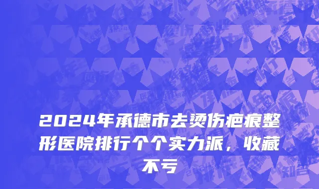 2024年承德市去烫伤疤痕整形医院排行个个实力派，收藏不亏