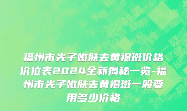 福州市光子嫩肤去黄褐斑价格价位表2024全新揭秘一览-福州市光子嫩肤去黄褐斑一般要用多少价格