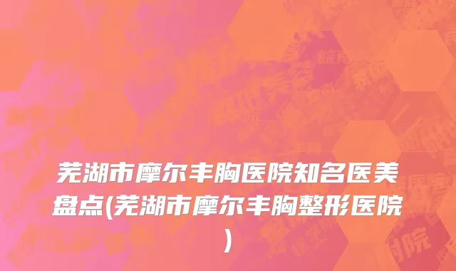 芜湖市摩尔丰胸医院知名医美盘点(芜湖市摩尔丰胸整形医院)