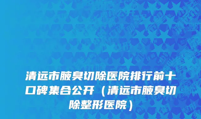 清远市腋臭切除医院排行前十口碑集合公开（清远市腋臭切除整形医院）