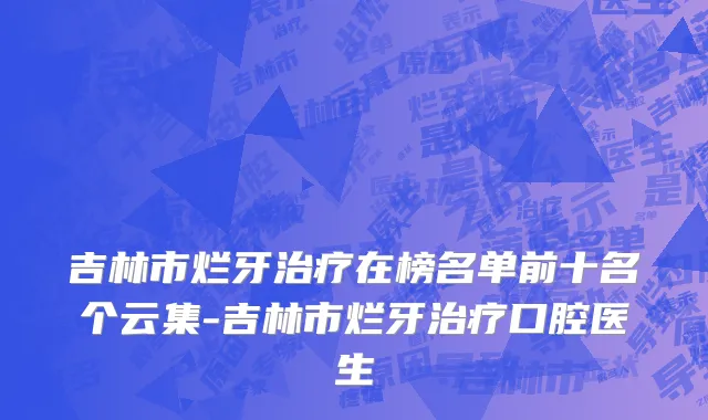 吉林市烂牙治疗在榜名单前十名个云集-吉林市烂牙治疗口腔医生