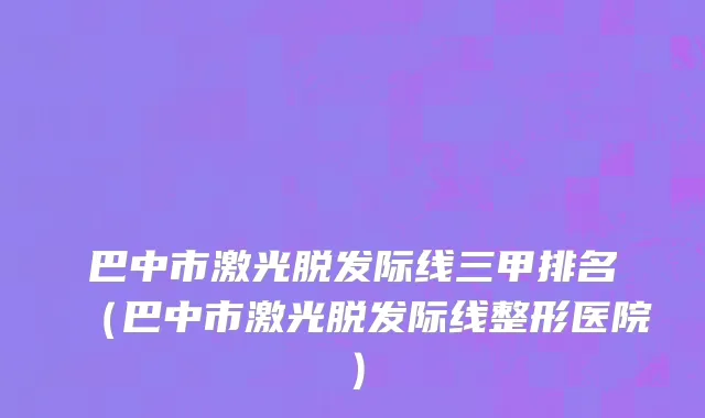 巴中市激光脱发际线三甲排名（巴中市激光脱发际线整形医院）