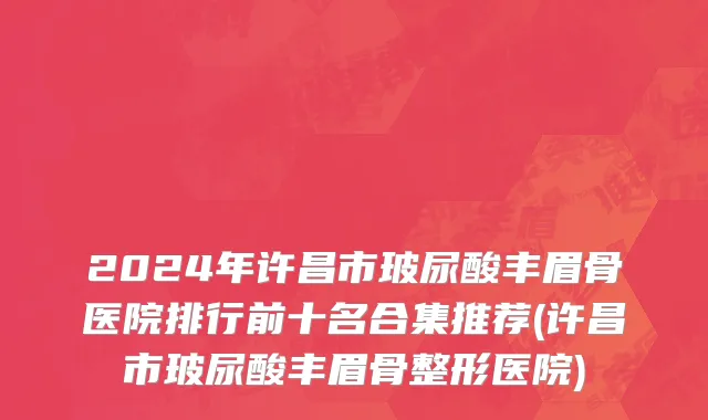 2024年许昌市玻尿酸丰眉骨医院排行前十名合集推荐(许昌市玻尿酸丰眉骨整形医院)