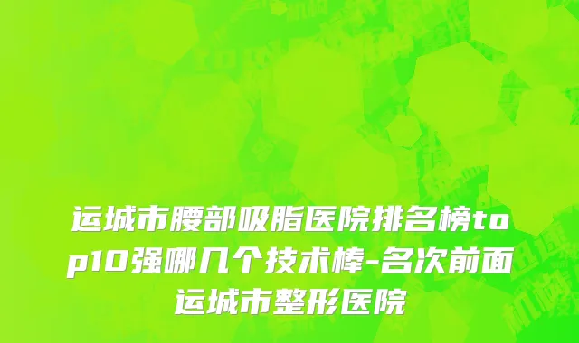 运城市腰部吸脂医院排名榜top10强哪几个技术棒-名次前面运城市整形医院