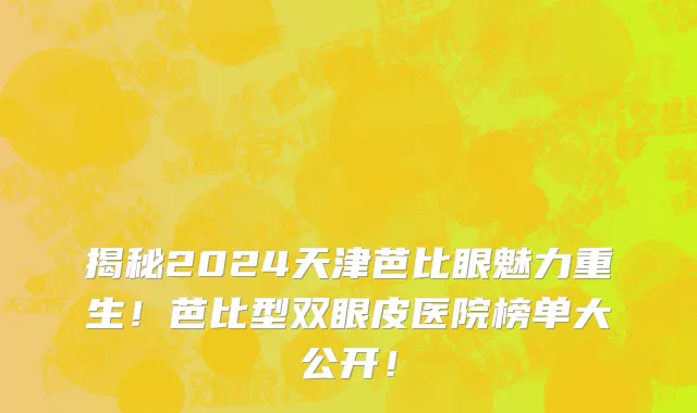 揭秘2024天津芭比眼魅力重生！芭比型双眼皮医院榜单大公开！