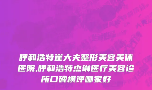 呼和浩特崔大夫整形美容美体医院,呼和浩特杰琳医疗美容诊所口碑横评哪家好