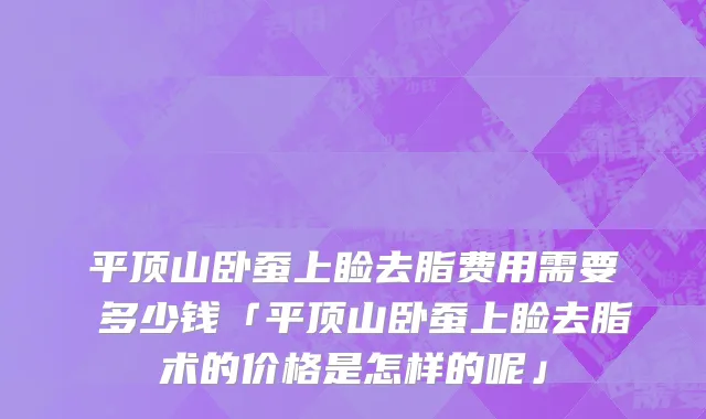 平顶山卧蚕上睑去脂费用需要 多少钱「平顶山卧蚕上睑去脂术的价格是怎样的呢」