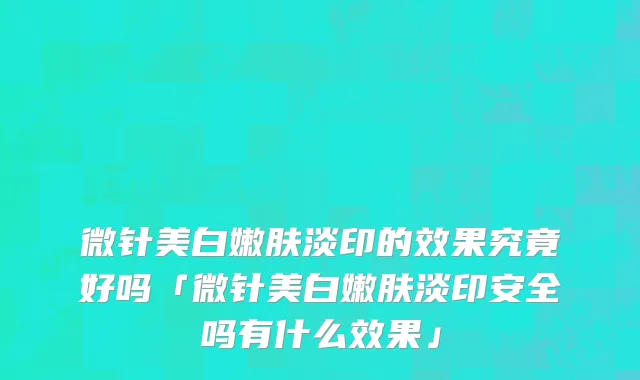 微针美白嫩肤淡印的效果究竟好吗「微针美白嫩肤淡印安全吗有什么效果」