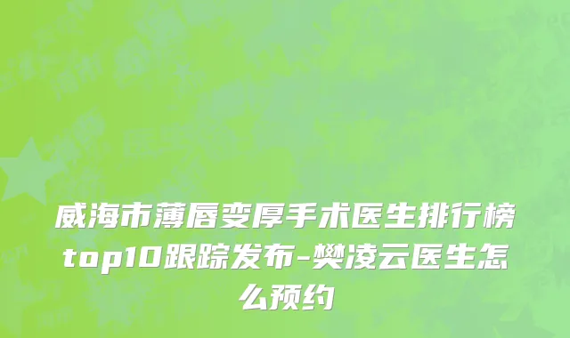 威海市薄唇变厚手术医生排行榜top10跟踪发布-樊凌云医生怎么预约