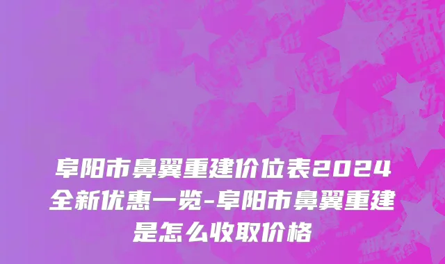 阜阳市鼻翼重建价位表2024全新优惠一览-阜阳市鼻翼重建是怎么收取价格