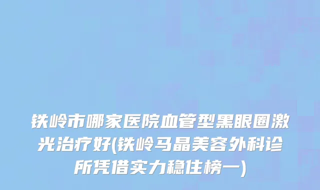 铁岭市哪家医院血管型黑眼圈激光治疗好(铁岭马晶美容外科诊所凭借实力稳住榜一)