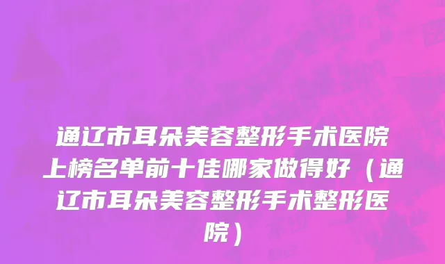通辽市耳朵美容整形手术医院上榜名单前十佳哪家做得好（通辽市耳朵美容整形手术整形医院）