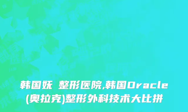 韩国妩婯整形医院,韩国Oracle(奥拉克)整形外科技术大比拼