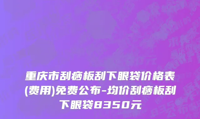 重庆市刮痧板刮下眼袋价格表(费用)免费公布-均价刮痧板刮下眼袋8350元