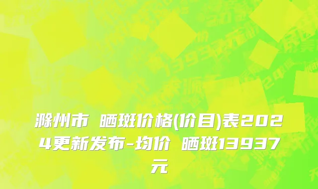 滁州市袪晒斑价格(价目)表2024更新发布-均价袪晒斑13937元
