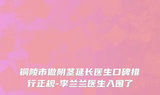 铜陵市做阴茎延长医生口碑排行正规-李兰兰医生入围了