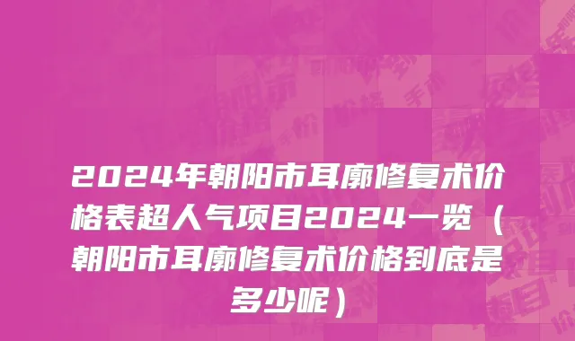 2024年朝阳市耳廓修复术价格表超人气项目2024一览（朝阳市耳廓修复术价格到底是多少呢）